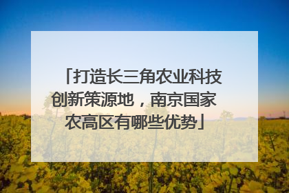 打造长三角农业科技创新策源地，南京国家农高区有哪些优势